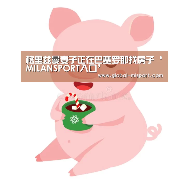 格里兹曼妻子正在巴塞罗那找房子‘MILANSPORT入口’(图1) MILANSPORT入口