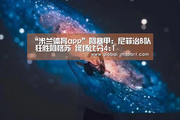 “米兰体育app”阿塞甲: 尼菲治B队 狂胜阿格苏 终场比分4:1(图1) 米兰体育app