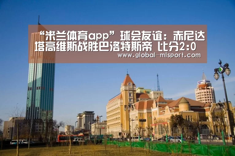 “米兰体育app”球会友谊: 赤尼达塔高维斯战胜巴洛特斯帝 比分2:0(图3) 米兰体育官网